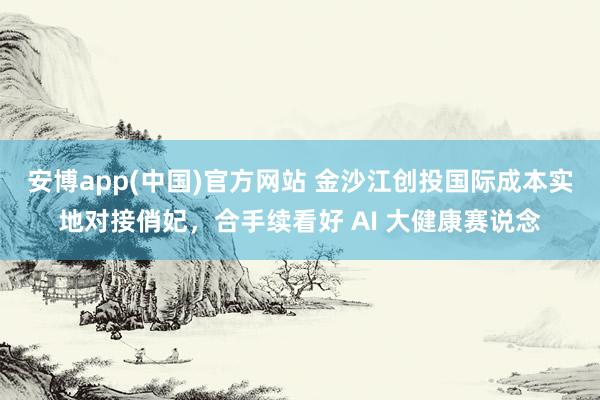 安博app(中国)官方网站 金沙江创投国际成本实地对接俏妃，合手续看好 AI 大健康赛说念