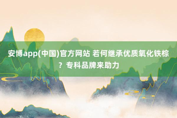 安博app(中国)官方网站 若何继承优质氧化铁棕？专科品牌来助力