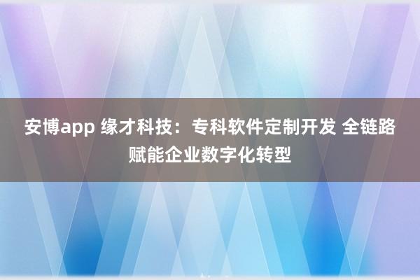 安博app 缘才科技：专科软件定制开发 全链路赋能企业数字化转型