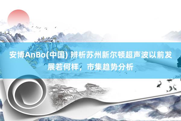 安博AnBo(中国) 辨析苏州新尔顿超声波以前发展若何样，市集趋势分析
