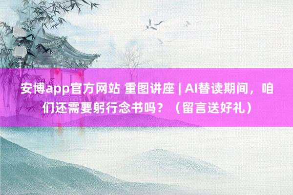 安博app官方网站 重图讲座 | AI替读期间，咱们还需要躬行念书吗？（留言送好礼）