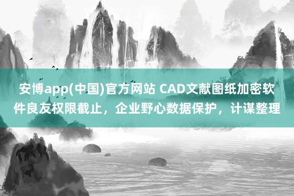 安博app(中国)官方网站 CAD文献图纸加密软件良友权限截止，企业野心数据保护，计谋整理