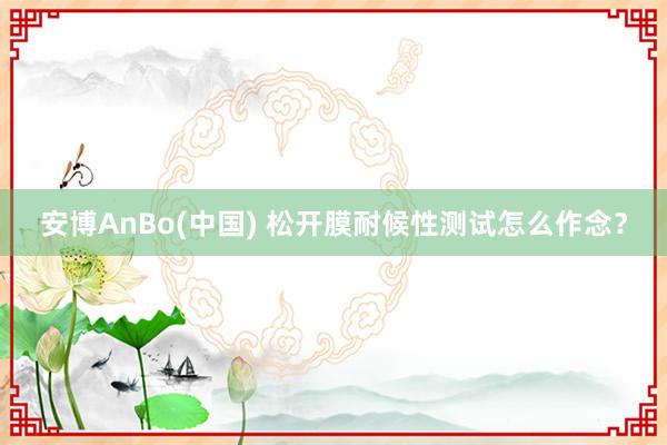 安博AnBo(中国) 松开膜耐候性测试怎么作念？