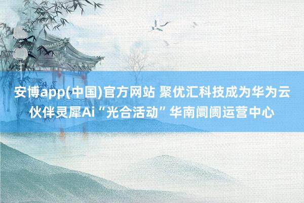 安博app(中国)官方网站 聚优汇科技成为华为云伙伴灵犀Ai“光合活动”华南阛阓运营中心