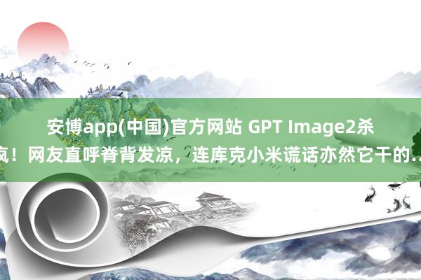 安博app(中国)官方网站 GPT Image2杀疯！网友直呼脊背发凉，连库克小米谎话亦然它干的…