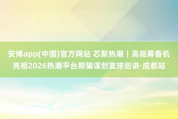 安博app(中国)官方网站 芯聚热潮｜高能筹备机亮相2026热潮平台期骗谋划寰球巡讲·成都站