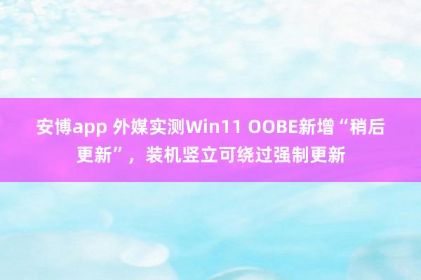 安博app 外媒实测Win11 OOBE新增“稍后更新”，装机竖立可绕过强制更新
