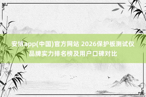 安博app(中国)官方网站 2026保护板测试仪品牌实力排名榜及用户口碑对比