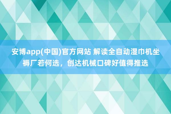 安博app(中国)官方网站 解读全自动湿巾机坐褥厂若何选，创达机械口碑好值得推选