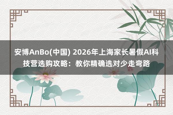 安博AnBo(中国) 2026年上海家长暑假AI科技营选购攻略：教你精确选对少走弯路