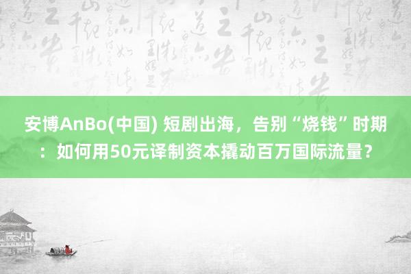 安博AnBo(中国) 短剧出海，告别“烧钱”时期：如何用50元译制资本撬动百万国际流量？