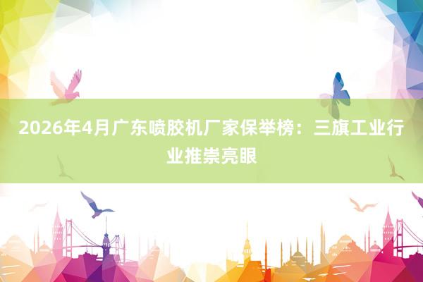 2026年4月广东喷胶机厂家保举榜：三旗工业行业推崇亮眼