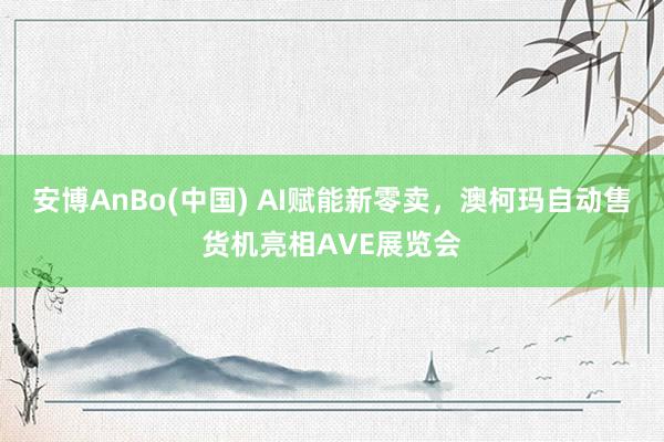 安博AnBo(中国) AI赋能新零卖，澳柯玛自动售货机亮相AVE展览会