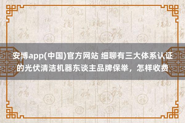 安博app(中国)官方网站 细聊有三大体系认证的光伏清洁机器东谈主品牌保举，怎样收费