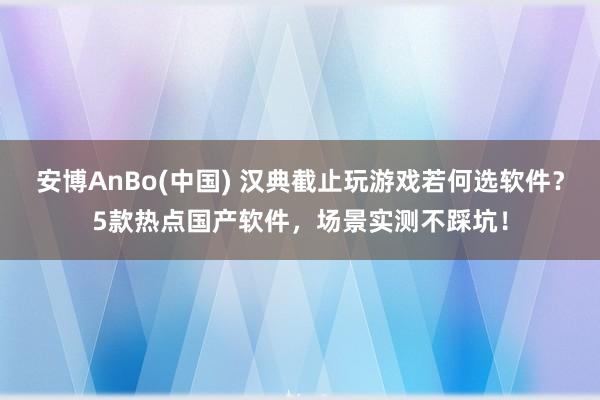 安博AnBo(中国) 汉典截止玩游戏若何选软件？5款热点国产软件，场景实测不踩坑！