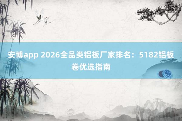 安博app 2026全品类铝板厂家排名：5182铝板卷优选指南