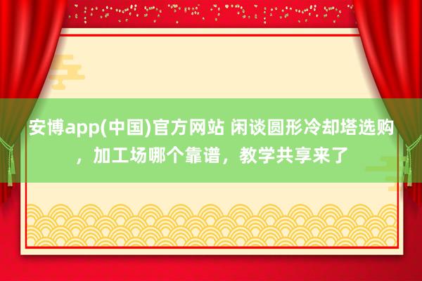 安博app(中国)官方网站 闲谈圆形冷却塔选购，加工场哪个靠谱，教学共享来了