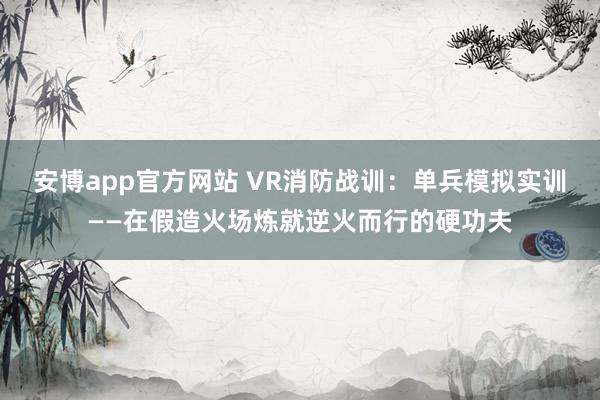 安博app官方网站 VR消防战训：单兵模拟实训——在假造火场炼就逆火而行的硬功夫