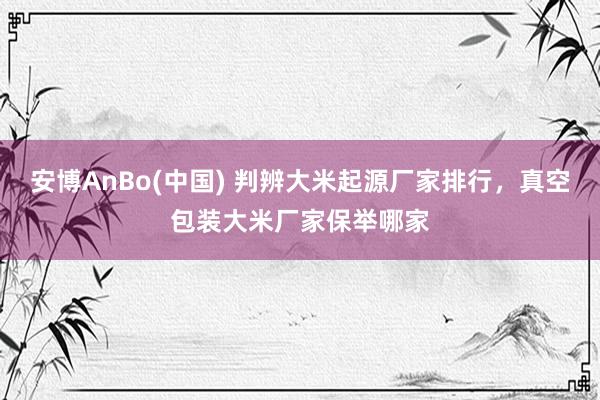 安博AnBo(中国) 判辨大米起源厂家排行，真空包装大米厂家保举哪家