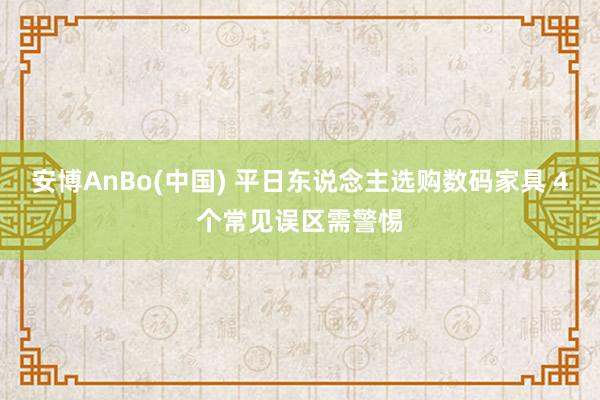 安博AnBo(中国) 平日东说念主选购数码家具 4个常见误区需警惕
