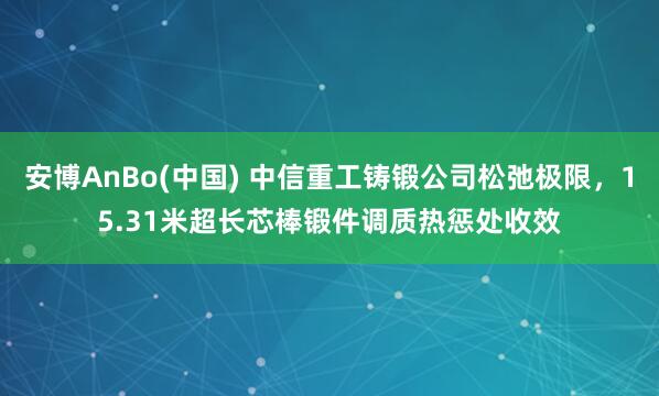 安博AnBo(中国) 中信重工铸锻公司松弛极限，15.31米超长芯棒锻件调质热惩处收效