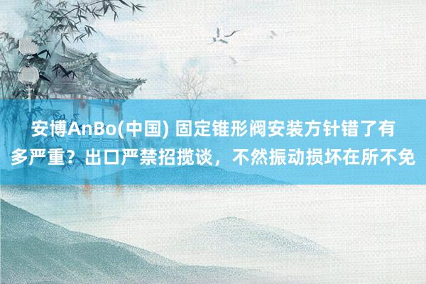 安博AnBo(中国) 固定锥形阀安装方针错了有多严重？出口严禁招揽谈，不然振动损坏在所不免