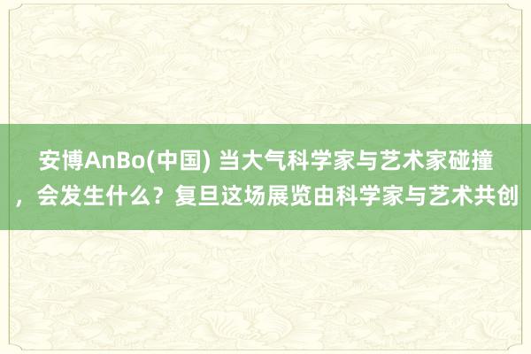 安博AnBo(中国) 当大气科学家与艺术家碰撞，会发生什么？复旦这场展览由科学家与艺术共创