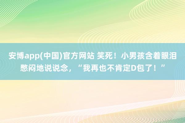 安博app(中国)官方网站 笑死！小男孩含着眼泪憋闷地说说念，“我再也不肯定D包了！”