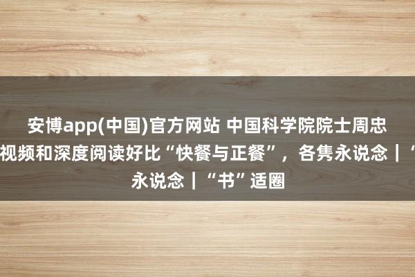 安博app(中国)官方网站 中国科学院院士周忠和：刷短视频和深度阅读好比“快餐与正餐”，各隽永说念｜“书”适圈