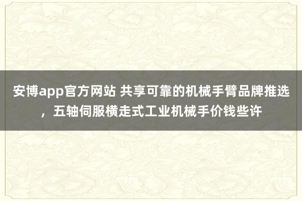 安博app官方网站 共享可靠的机械手臂品牌推选，五轴伺服横走式工业机械手价钱些许