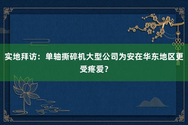 实地拜访：单轴撕碎机大型公司为安在华东地区更受疼爱？