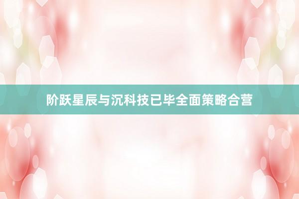 阶跃星辰与沉科技已毕全面策略合营