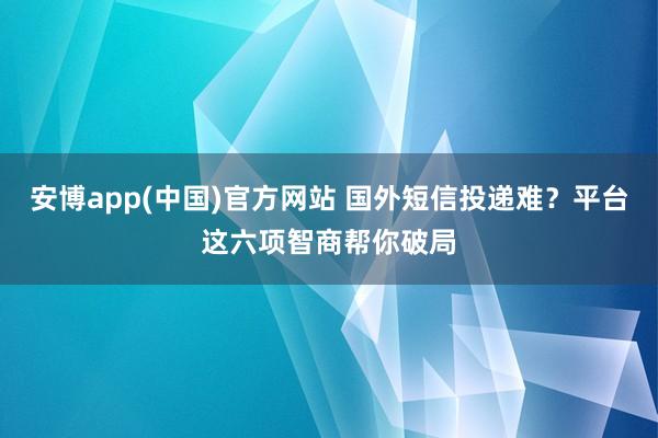安博app(中国)官方网站 国外短信投递难？平台这六项智商帮你破局