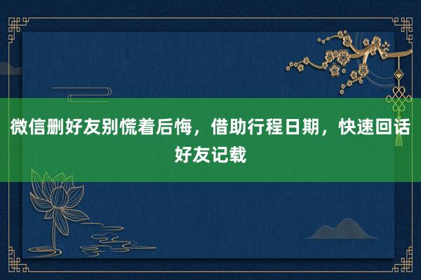 微信删好友别慌着后悔，借助行程日期，快速回话好友记载