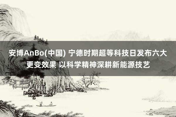 安博AnBo(中国) 宁德时期超等科技日发布六大更变效果 以科学精神深耕新能源技艺
