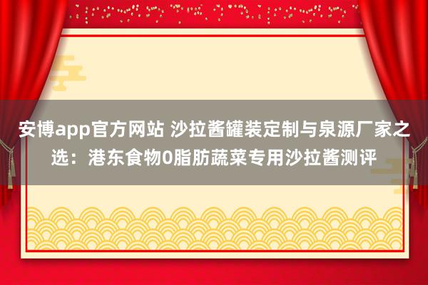 安博app官方网站 沙拉酱罐装定制与泉源厂家之选：港东食物0脂肪蔬菜专用沙拉酱测评
