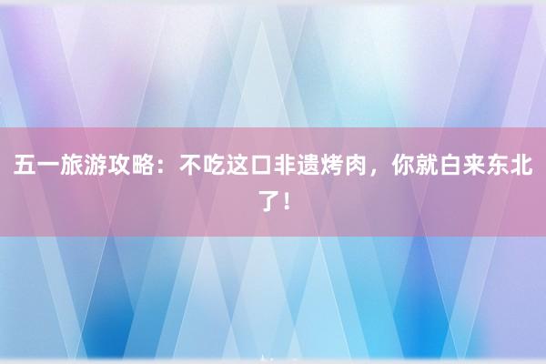 五一旅游攻略：不吃这口非遗烤肉，你就白来东北了！