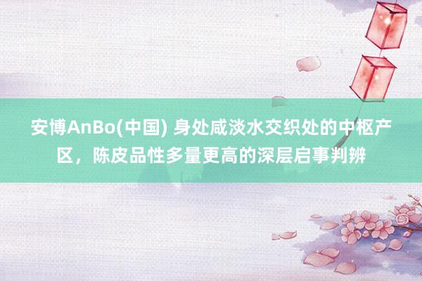 安博AnBo(中国) 身处咸淡水交织处的中枢产区，陈皮品性多量更高的深层启事判辨