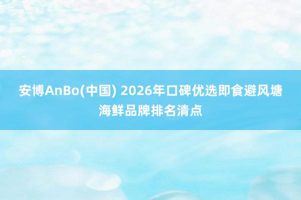 安博AnBo(中国) 2026年口碑优选即食避风塘海鲜品牌排名清点
