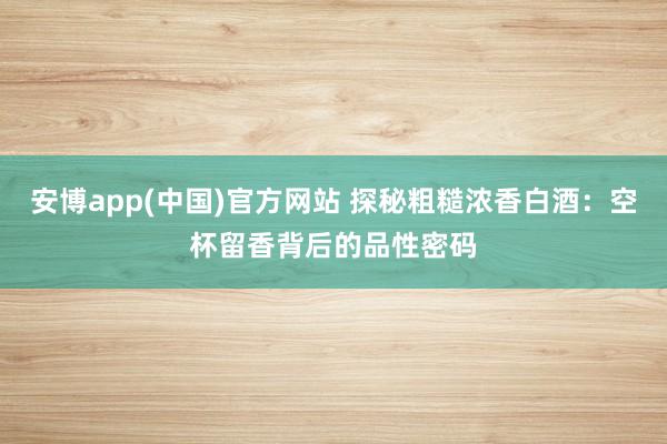 安博app(中国)官方网站 探秘粗糙浓香白酒：空杯留香背后的品性密码