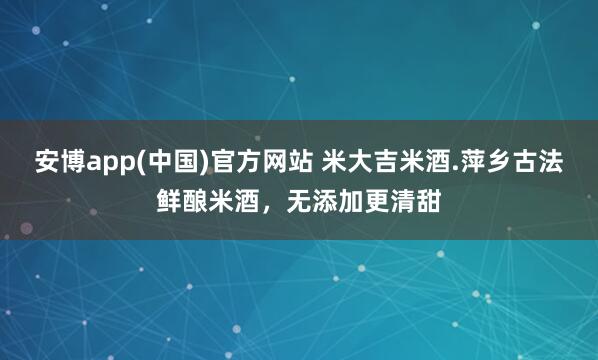 安博app(中国)官方网站 米大吉米酒.萍乡古法鲜酿米酒，无添加更清甜