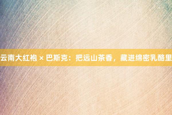 云南大红袍 × 巴斯克：把远山茶香，藏进绵密乳酪里