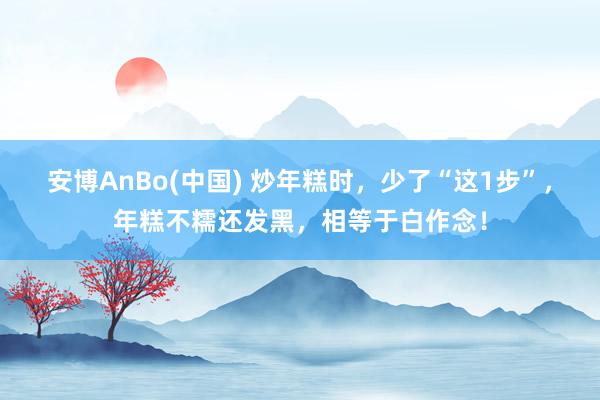 安博AnBo(中国) 炒年糕时，少了“这1步”，年糕不糯还发黑，相等于白作念！