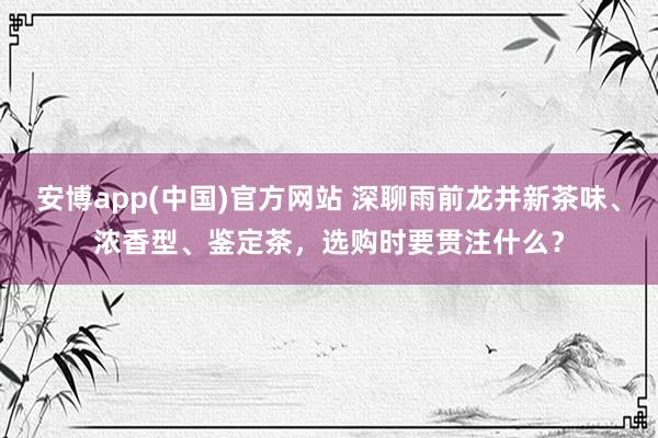 安博app(中国)官方网站 深聊雨前龙井新茶味、浓香型、鉴定茶，选购时要贯注什么？