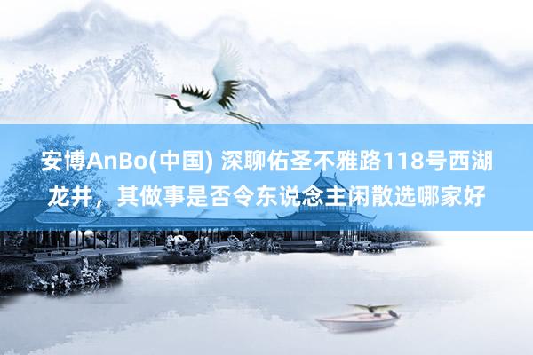 安博AnBo(中国) 深聊佑圣不雅路118号西湖龙井，其做事是否令东说念主闲散选哪家好