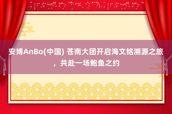 安博AnBo(中国) 苍南大团开启海文铭溯源之旅，共赴一场鲍鱼之约