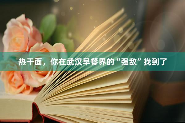 热干面，你在武汉早餐界的“强敌”找到了
