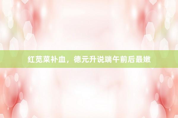 红苋菜补血，德元升说端午前后最嫩