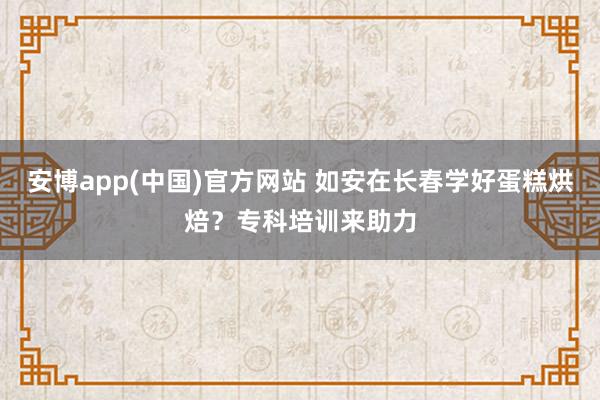 安博app(中国)官方网站 如安在长春学好蛋糕烘焙？专科培训来助力