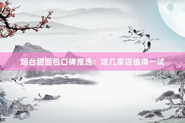 烟台甜面包口碑推选：这几家店值得一试